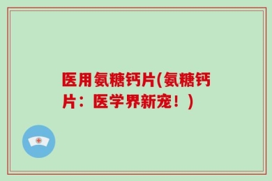 医用氨糖钙片(氨糖钙片：医学界新宠！)