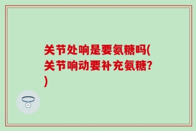 关节处响是要氨糖吗(关节响动要补充氨糖？)