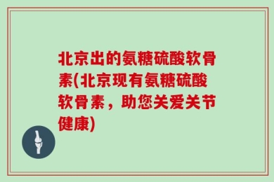 北京出的氨糖硫酸软骨素(北京现有氨糖硫酸软骨素，助您关爱关节健康)