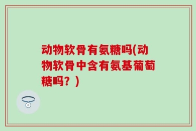动物软骨有氨糖吗(动物软骨中含有氨基葡萄糖吗？)