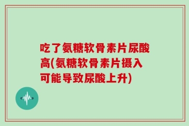 吃了氨糖软骨素片尿酸高(氨糖软骨素片摄入可能导致尿酸上升)