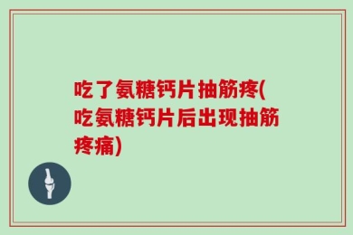 吃了氨糖钙片抽筋疼(吃氨糖钙片后出现抽筋疼痛)