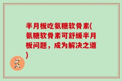半月板吃氨糖软骨素(氨糖软骨素可舒缓半月板问题，成为解决之道)