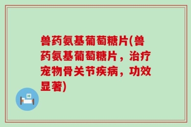 兽药氨基葡萄糖片(兽药氨基葡萄糖片，治疗宠物骨关节疾病，功效显著)