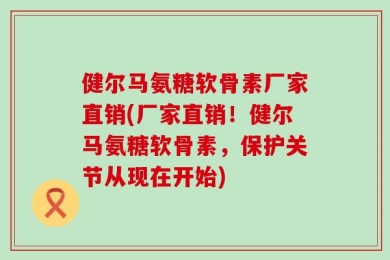 健尔马氨糖软骨素厂家直销(厂家直销！健尔马氨糖软骨素，保护关节从现在开始)