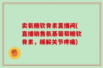 卖氨糖软骨素直播间(直播销售氨基葡萄糖软骨素，缓解关节疼痛)