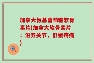 加拿大氨基葡萄糖软骨素片(加拿大软骨素片：滋养关节，舒缓疼痛)