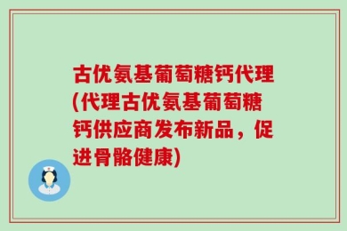 古优氨基葡萄糖钙代理(代理古优氨基葡萄糖钙供应商发布新品，促进骨骼健康)