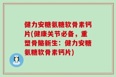 健力安糖氨糖软骨素钙片(健康关节必备，重塑骨骼新生：健力安糖氨糖软骨素钙片)