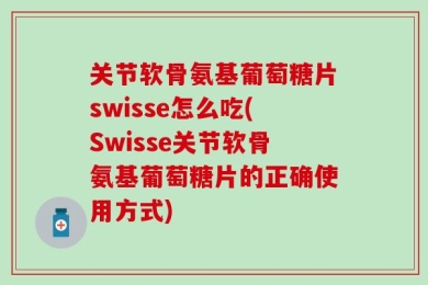关节软骨氨基葡萄糖片swisse怎么吃(Swisse关节软骨氨基葡萄糖片的正确使用方式)