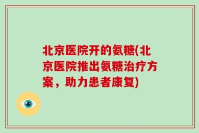 北京医院开的氨糖(北京医院推出氨糖治疗方案，助力患者康复)