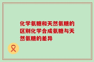 化学氨糖和天然氨糖的区别化学合成氨糖与天然氨糖的差异