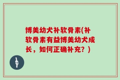 博美幼犬补软骨素(补软骨素有益博美幼犬成长，如何正确补充？)