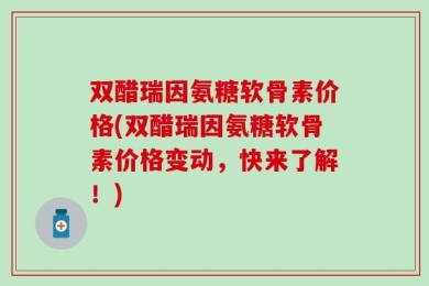 双醋瑞因氨糖软骨素价格(双醋瑞因氨糖软骨素价格变动，快来了解！)