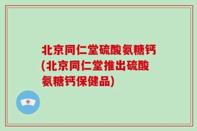 北京同仁堂硫酸氨糖钙(北京同仁堂推出硫酸氨糖钙保健品)