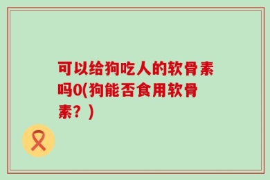 可以给狗吃人的软骨素吗0(狗能否食用软骨素？)