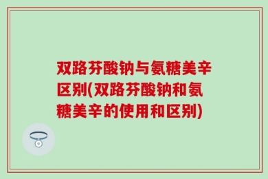双路芬酸钠与氨糖美辛区别(双路芬酸钠和氨糖美辛的使用和区别)