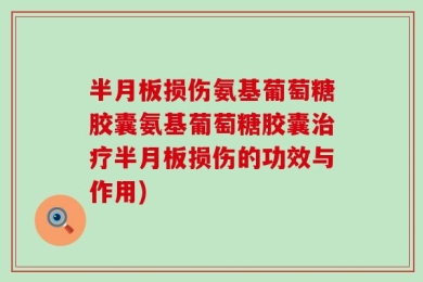 半月板损伤氨基葡萄糖胶囊氨基葡萄糖胶囊治疗半月板损伤的功效与作用)