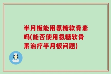 半月板能用氨糖软骨素吗(能否使用氨糖软骨素治疗半月板问题)