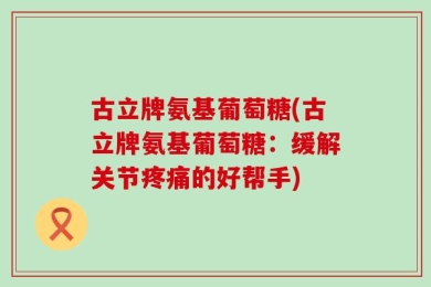 古立牌氨基葡萄糖(古立牌氨基葡萄糖：缓解关节疼痛的好帮手)
