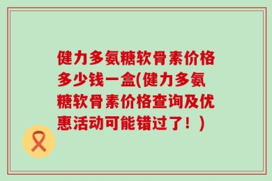 健力多氨糖软骨素价格多少钱一盒(健力多氨糖软骨素价格查询及优惠活动可能错过了！)