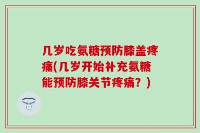 几岁吃氨糖预防膝盖疼痛(几岁开始补充氨糖能预防膝关节疼痛？)