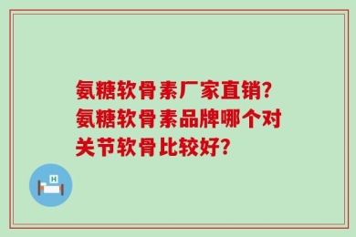氨糖软骨素厂家直销？氨糖软骨素品牌哪个对关节软骨比较好？