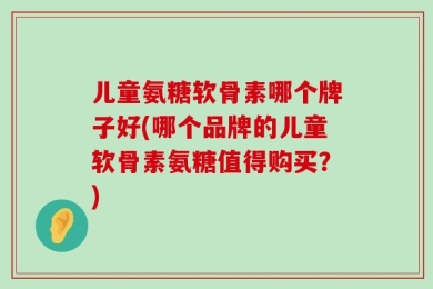 儿童氨糖软骨素哪个牌子好(哪个品牌的儿童软骨素氨糖值得购买？)