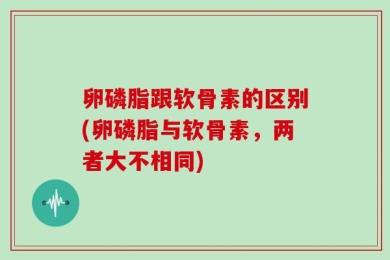 卵磷脂跟软骨素的区别(卵磷脂与软骨素，两者大不相同)
