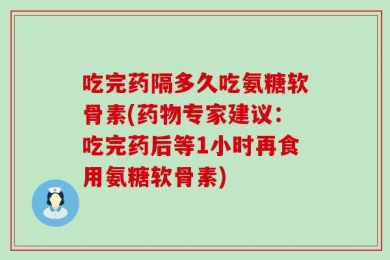 吃完药隔多久吃氨糖软骨素(药物专家建议：吃完药后等1小时再食用氨糖软骨素)