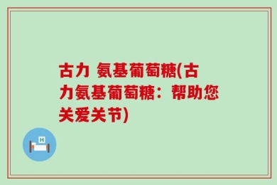 古力 氨基葡萄糖(古力氨基葡萄糖：帮助您关爱关节)