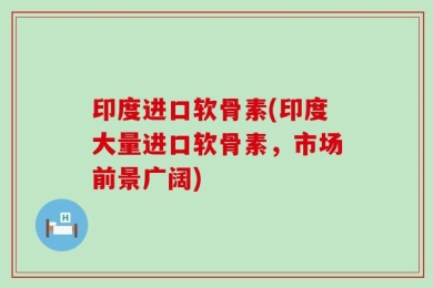 印度进口软骨素(印度大量进口软骨素，市场前景广阔)