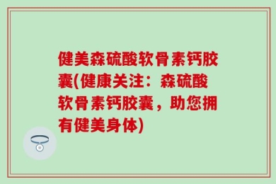 健美森硫酸软骨素钙胶囊(健康关注：森硫酸软骨素钙胶囊，助您拥有健美身体)