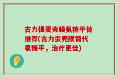 古力提蛋壳膜氨糖平替推荐(古力蛋壳膜替代氨糖平，治疗更佳)