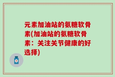 元素加油站的氨糖软骨素(加油站的氨糖软骨素：关注关节健康的好选择)