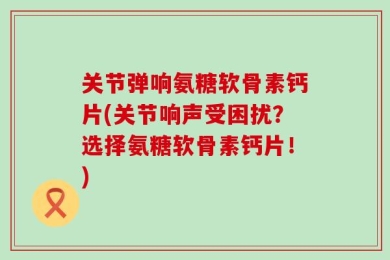 关节弹响氨糖软骨素钙片(关节响声受困扰？选择氨糖软骨素钙片！)