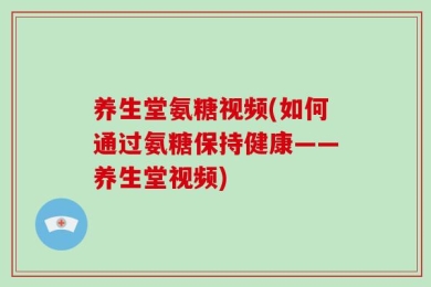 养生堂氨糖视频(如何通过氨糖保持健康——养生堂视频)