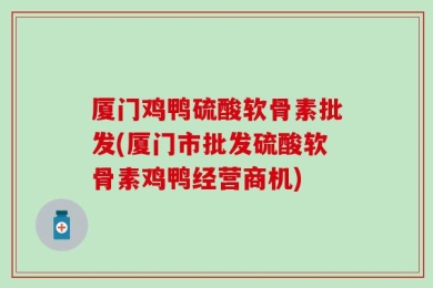 厦门鸡鸭硫酸软骨素批发(厦门市批发硫酸软骨素鸡鸭经营商机)