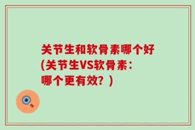 关节生和软骨素哪个好(关节生VS软骨素：哪个更有效？)