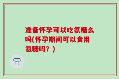 准备怀孕可以吃氨糖么吗(怀孕期间可以食用氨糖吗？)
