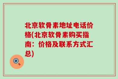 北京软骨素地址电话价格(北京软骨素购买指南：价格及联系方式汇总)