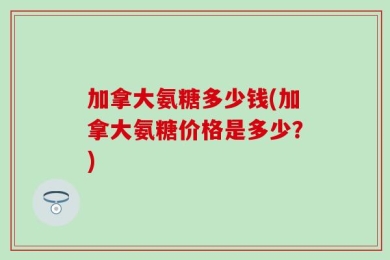 加拿大氨糖多少钱(加拿大氨糖价格是多少？)
