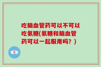 吃脑血管药可以不可以吃氨糖(氨糖和脑血管药可以一起服用吗？)