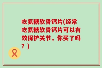 吃氨糖软骨钙片(经常吃氨糖软骨钙片可以有效保护关节，你买了吗？)