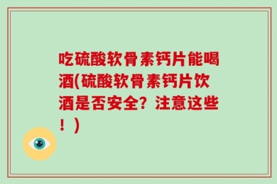 吃硫酸软骨素钙片能喝酒(硫酸软骨素钙片饮酒是否安全？注意这些！)