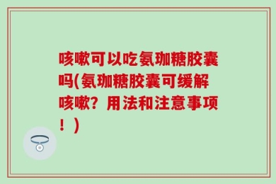 咳嗽可以吃氨珈糖胶囊吗(氨珈糖胶囊可缓解咳嗽？用法和注意事项！)