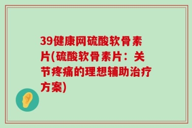 39健康网硫酸软骨素片(硫酸软骨素片：关节疼痛的理想辅助治疗方案)