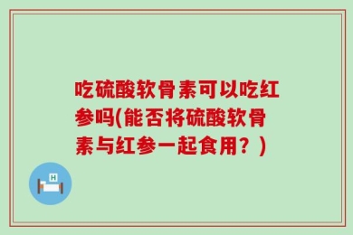 吃硫酸软骨素可以吃红参吗(能否将硫酸软骨素与红参一起食用？)