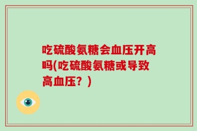 吃硫酸氨糖会血压开高吗(吃硫酸氨糖或导致高血压？)