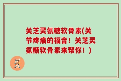 关芝灵氨糖软骨素(关节疼痛的福音！关芝灵氨糖软骨素来帮你！)